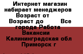 Интернет-магазин набирает менеджеров › Возраст от ­ 18 › Возраст до ­ 58 - Все города Работа » Вакансии   . Калининградская обл.,Приморск г.